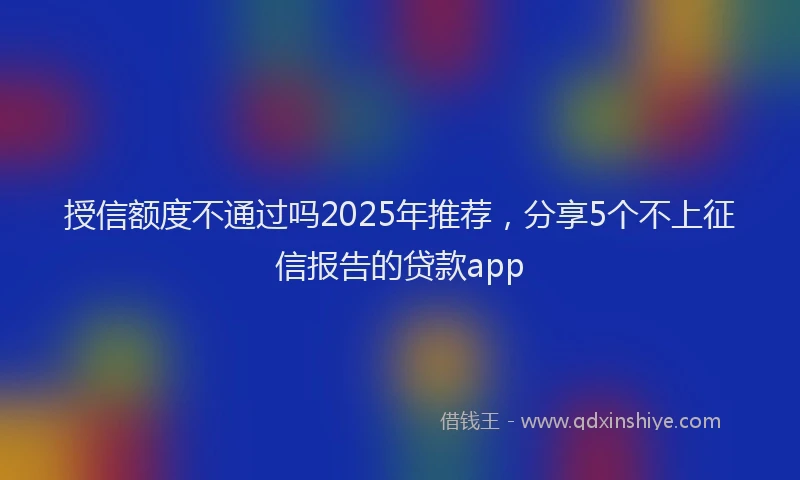 授信额度不通过吗2025年推荐，分享5个不上征信报告的贷款app