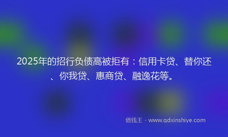 2025年的招行负债高被拒有：信用卡贷、替你还、你我贷、惠商贷、融逸花等。