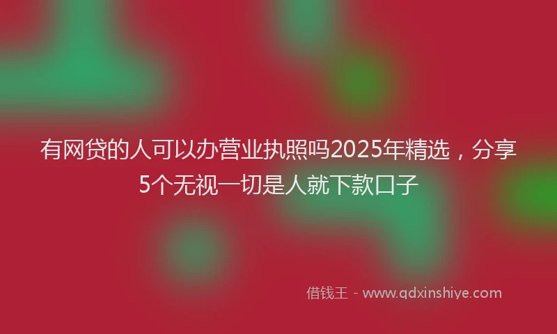 有网贷的人可以办营业执照吗2025年精选，分享5个无视一切是人就下款口子