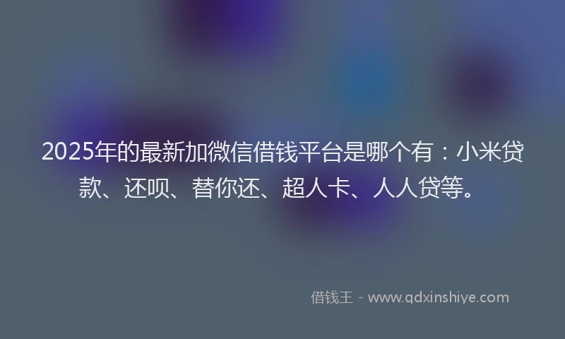 2025年的最新加微信借钱平台是哪个有：小米贷款、还呗、替你还、超人卡、人人贷等。