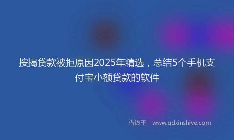 按揭贷款被拒原因2025年精选，总结5个手机支付宝小额贷款的软件