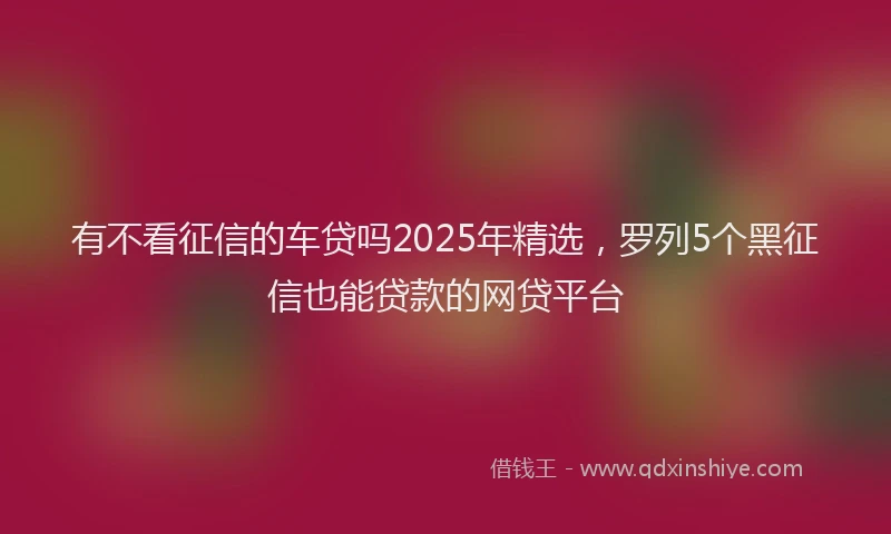 有不看征信的车贷吗2025年精选，罗列5个黑征信也能贷款的网贷平台