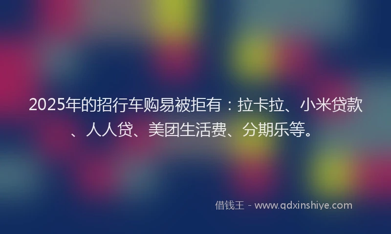 2025年的招行车购易被拒有：拉卡拉、小米贷款、人人贷、美团生活费、分期乐等。