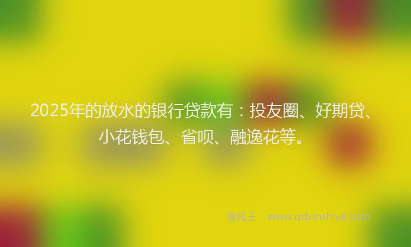 2025年的放水的银行贷款有：投友圈、好期贷、小花钱包、省呗、融逸花等。