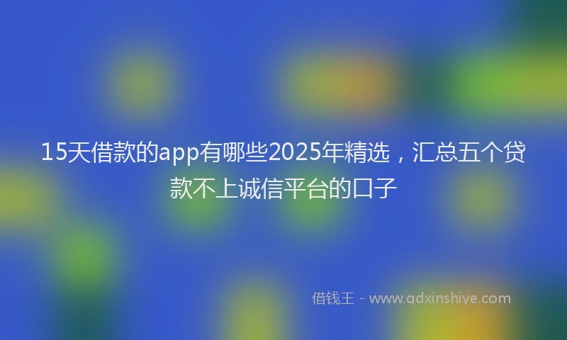 15天借款的app有哪些2025年精选，汇总五个贷款不上诚信平台的口子