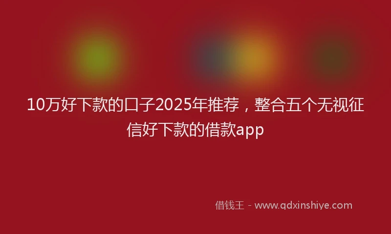 10万好下款的口子2025年推荐，整合五个无视征信好下款的借款app