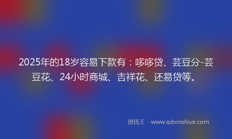 2025年的18岁容易下款有：哆哆贷、芸豆分-芸豆花、24小时商城、吉祥花、还易贷等。