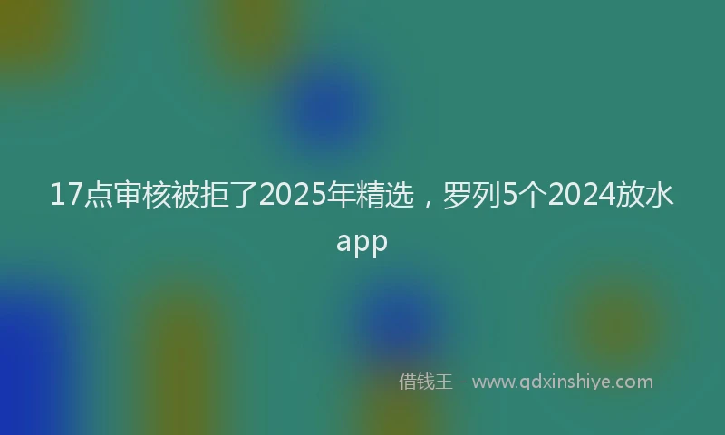17点审核被拒了2025年精选，罗列5个2024放水app