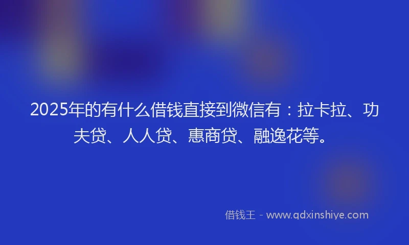 2025年的有什么借钱直接到微信有：拉卡拉、功夫贷、人人贷、惠商贷、融逸花等。