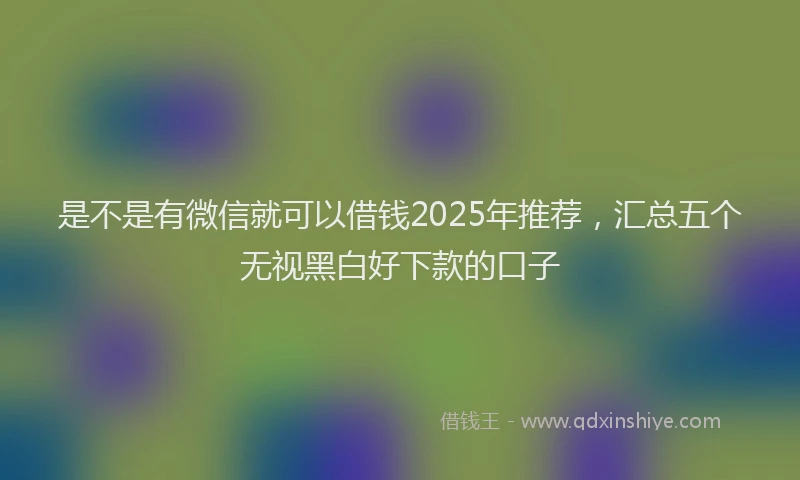 是不是有微信就可以借钱2025年推荐，汇总五个无视黑白好下款的口子