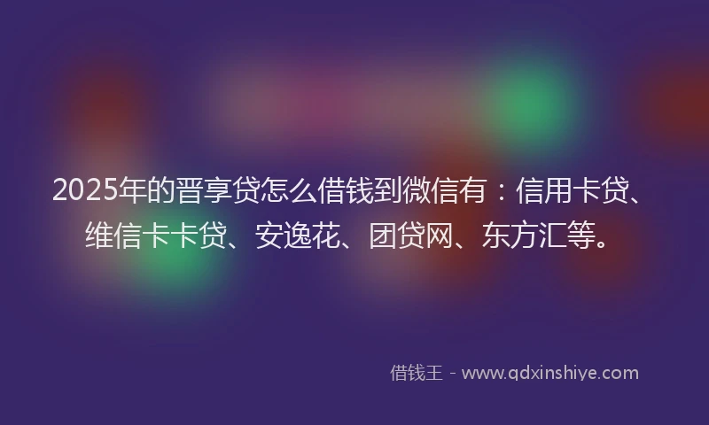 2025年的晋享贷怎么借钱到微信有：信用卡贷、维信卡卡贷、安逸花、团贷网、东方汇等。