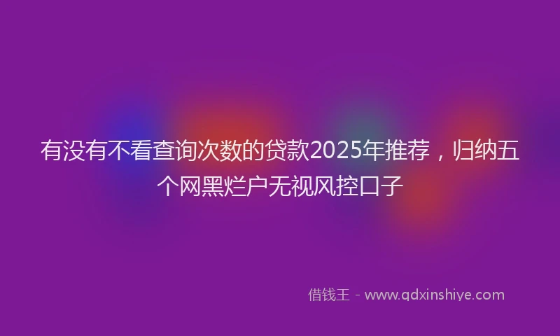 有没有不看查询次数的贷款2025年推荐，归纳五个网黑烂户无视风控口子