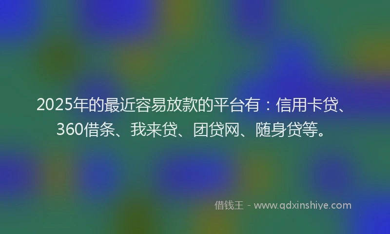 2025年的最近容易放款的平台有：信用卡贷、360借条、我来贷、团贷网、随身贷等。