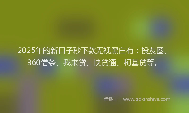 2025年的新口子秒下款无视黑白有：投友圈、360借条、我来贷、快贷通、柯基贷等。