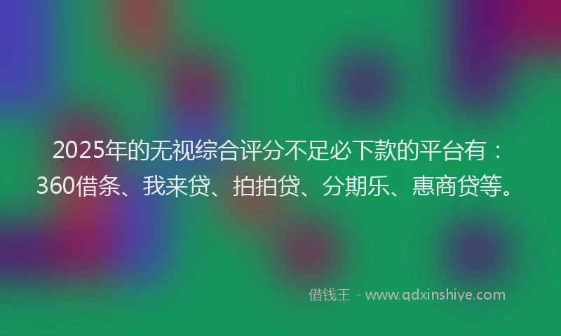 2025年的无视综合评分不足必下款的平台有：360借条、我来贷、拍拍贷、分期乐、惠商贷等。