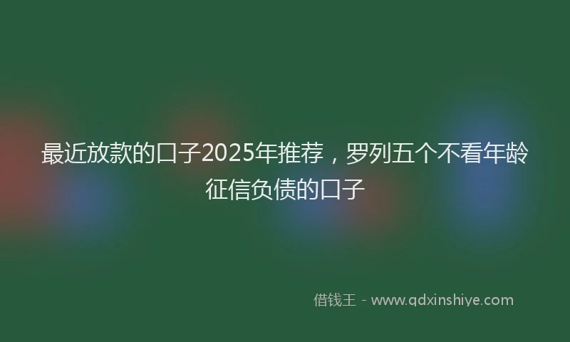 最近放款的口子2025年推荐，罗列五个不看年龄征信负债的口子