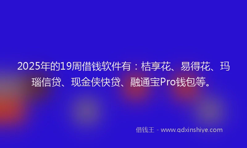 2025年的19周借钱软件有：桔享花、易得花、玛瑙信贷、现金侠快贷、融通宝Pro钱包等。