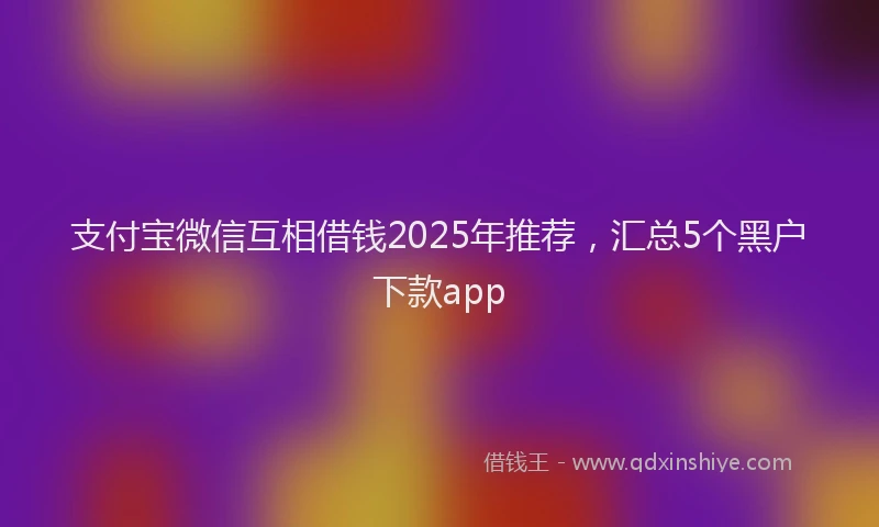 支付宝微信互相借钱2025年推荐，汇总5个黑户下款app