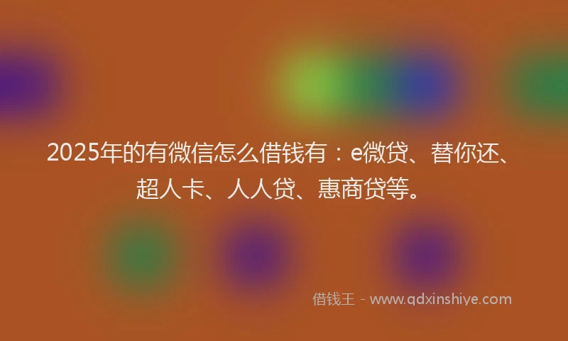 2025年的有微信怎么借钱有：e微贷、替你还、超人卡、人人贷、惠商贷等。