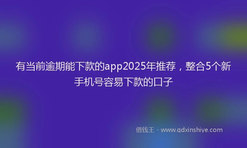 有当前逾期能下款的app2025年推荐，整合5个新手机号容易下款的口子