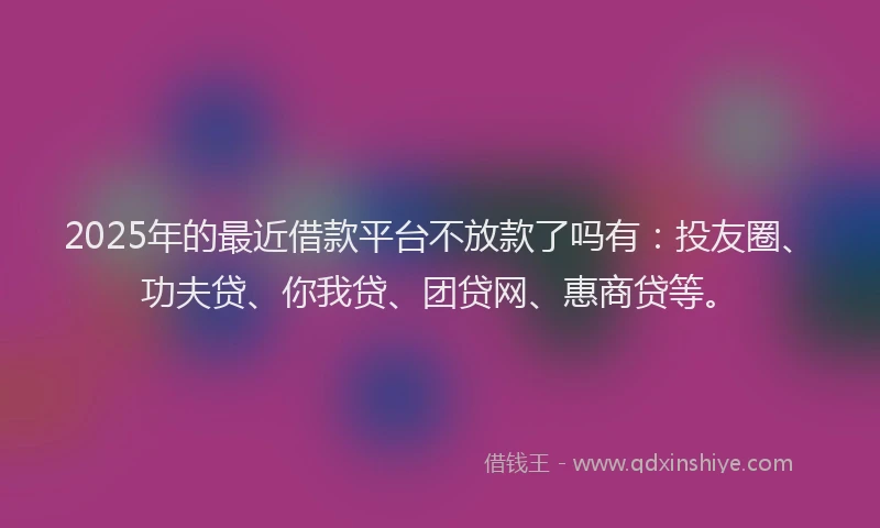 2025年的最近借款平台不放款了吗有：投友圈、功夫贷、你我贷、团贷网、惠商贷等。