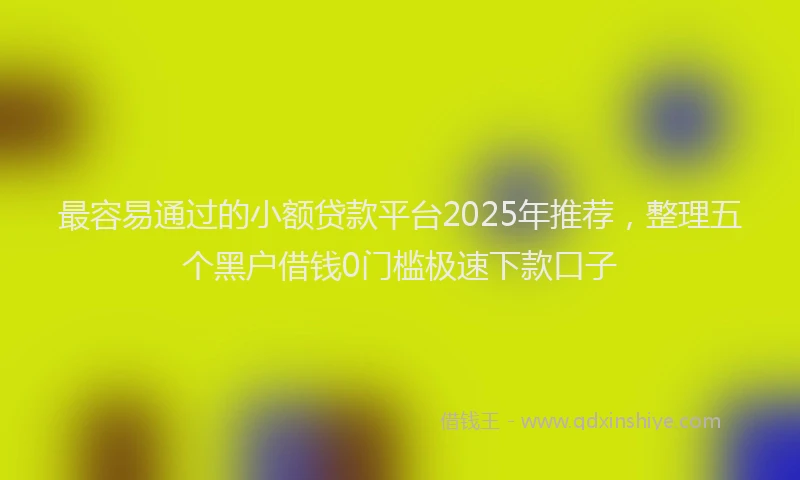 最容易通过的小额贷款平台2025年推荐，整理五个黑户借钱0门槛极速下款口子