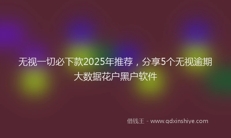 无视一切必下款2025年推荐，分享5个无视逾期大数据花户黑户软件
