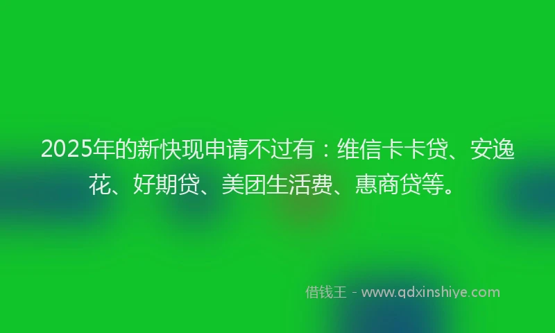 2025年的新快现申请不过有：维信卡卡贷、安逸花、好期贷、美团生活费、惠商贷等。