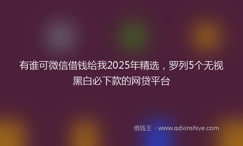 有谁可微信借钱给我2025年精选，罗列5个无视黑白必下款的网贷平台