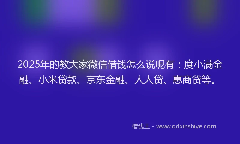 2025年的教大家微信借钱怎么说呢有：度小满金融、小米贷款、京东金融、人人贷、惠商贷等。