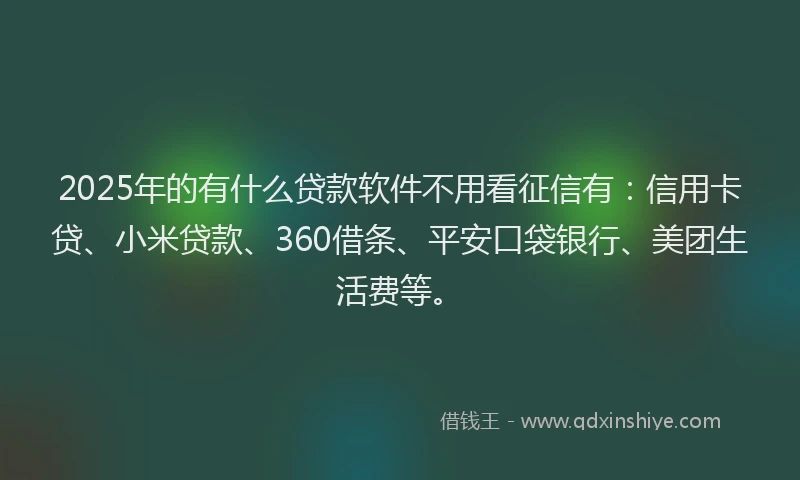 2025年的有什么贷款软件不用看征信有：信用卡贷、小米贷款、360借条、平安口袋银行、美团生活费等。