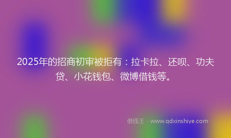 2025年的招商初审被拒有：拉卡拉、还呗、功夫贷、小花钱包、微博借钱等。