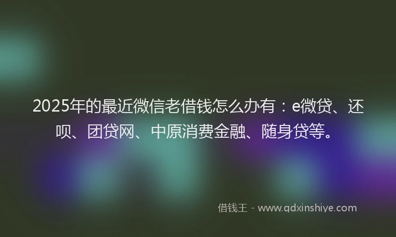 2025年的最近微信老借钱怎么办有：e微贷、还呗、团贷网、中原消费金融、随身贷等。
