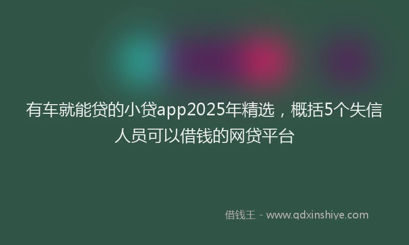 有车就能贷的小贷app2025年精选，概括5个失信人员可以借钱的网贷平台