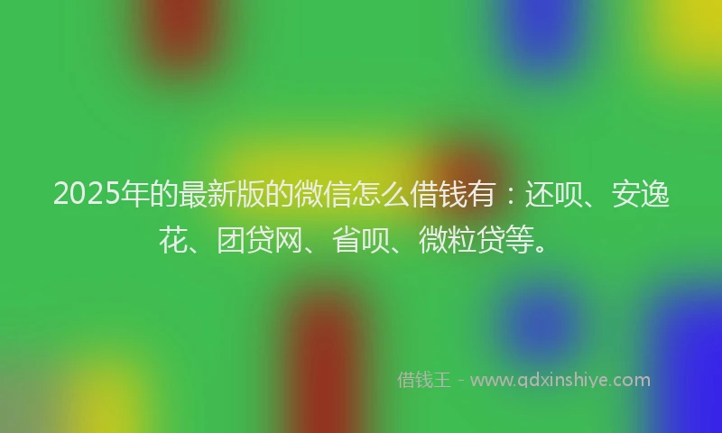 2025年的最新版的微信怎么借钱有：还呗、安逸花、团贷网、省呗、微粒贷等。