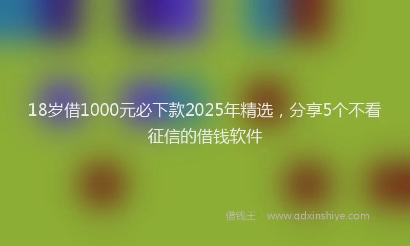 18岁借1000元必下款2025年精选，分享5个不看征信的借钱软件