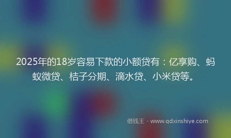 2025年的18岁容易下款的小额贷有：亿享购、蚂蚁微贷、桔子分期、滴水贷、小米贷等。