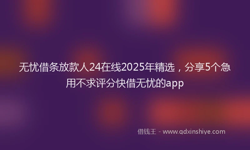 无忧借条放款人24在线2025年精选，分享5个急用不求评分快借无忧的app