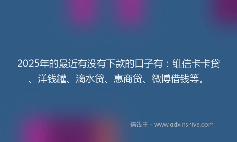 2025年的最近有没有下款的口子有：维信卡卡贷、洋钱罐、滴水贷、惠商贷、微博借钱等。