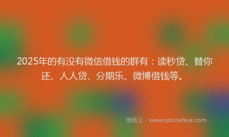 2025年的有没有微信借钱的群有：读秒贷、替你还、人人贷、分期乐、微博借钱等。
