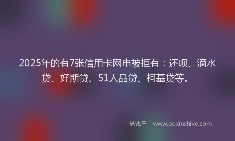 2025年的有7张信用卡网申被拒有：还呗、滴水贷、好期贷、51人品贷、柯基贷等。