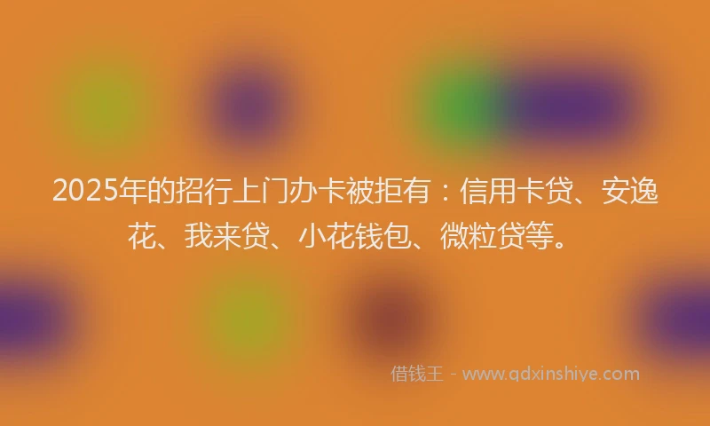 2025年的招行上门办卡被拒有：信用卡贷、安逸花、我来贷、小花钱包、微粒贷等。
