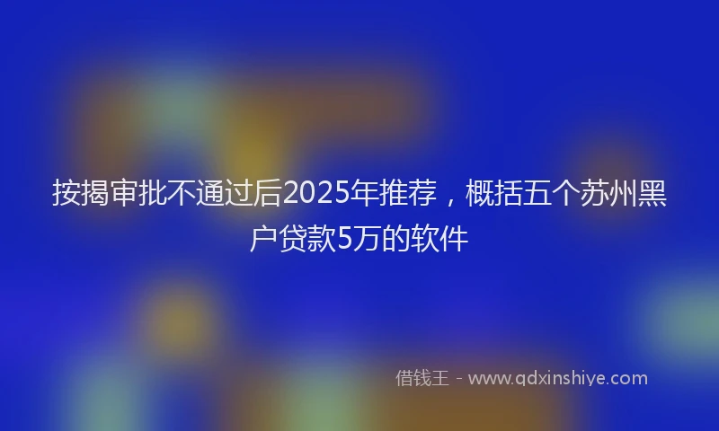 按揭审批不通过后2025年推荐，概括五个苏州黑户贷款5万的软件