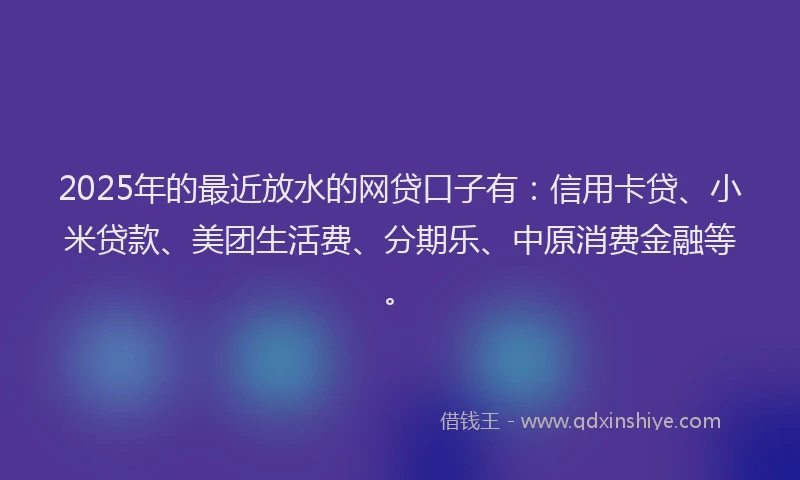 2025年的最近放水的网贷口子有：信用卡贷、小米贷款、美团生活费、分期乐、中原消费金融等。