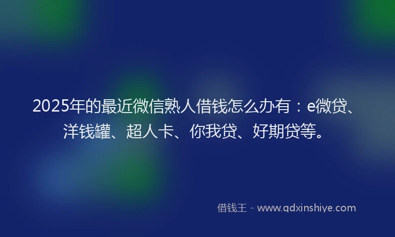 2025年的最近微信熟人借钱怎么办有：e微贷、洋钱罐、超人卡、你我贷、好期贷等。