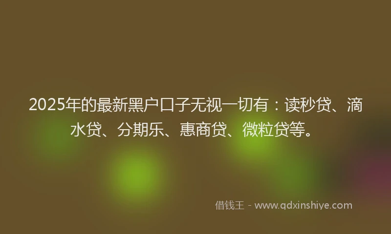 2025年的最新黑户口子无视一切有：读秒贷、滴水贷、分期乐、惠商贷、微粒贷等。