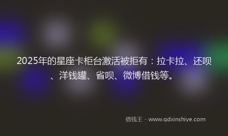 2025年的星座卡柜台激活被拒有：拉卡拉、还呗、洋钱罐、省呗、微博借钱等。