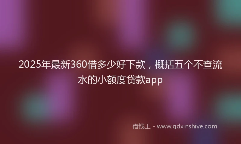 2025年最新360借多少好下款，概括五个不查流水的小额度贷款app