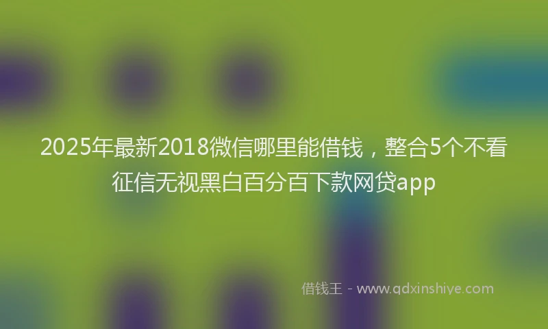 2025年最新2018微信哪里能借钱，整合5个不看征信无视黑白百分百下款网贷app