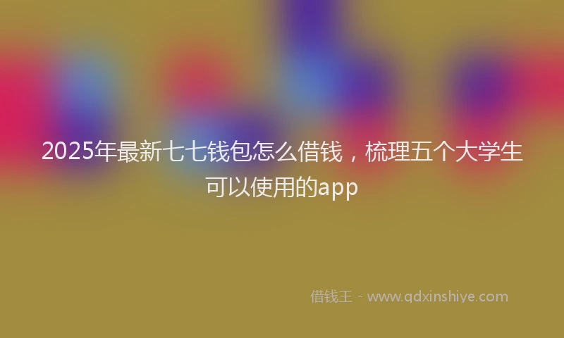 2025年最新七七钱包怎么借钱，梳理五个大学生可以使用的app